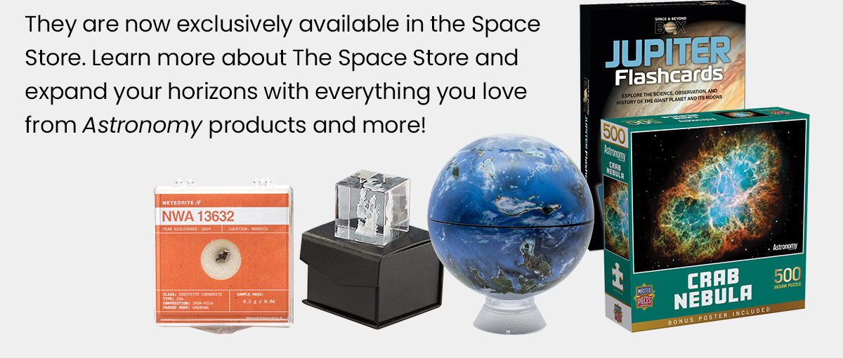 They are now exclusively available in the Space Store. Learn more about The Space Store and expand your horizons with everything you love from Astronomy products and more! 